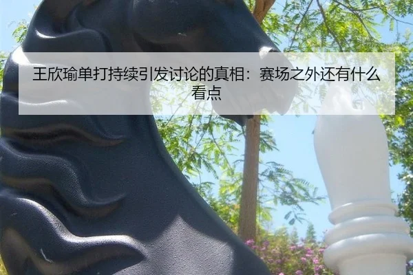 王欣瑜单打持续引发讨论的真相：赛场之外还有什么看点